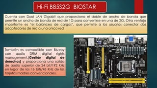 Hi-Fi B85S2G BIOSTAR 
Cuenta con Dual LAN Gigabit que proporciona el doble de ancho de banda que 
permite un ancho de banda de red de 1G para convertirse en una de 2G. Otra ventaja 
importante es “el balanceo de cargas”, que permite a los usuarios conectar dos 
adaptadores de red a una única red 
También es compatible con Blu-ray 
con audio DRM digital rights 
management.(Gestión digital de 
derechos) y proporciona una salida 
de audio superior de 24 bit/192 KHz 
en lugar de los 16 bits/48 KHz de las 
tarjetas madres convencionales. 
 