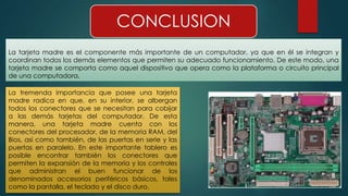 CONCLUSION 
La tarjeta madre es el componente más importante de un computador, ya que en él se integran y 
coordinan todos los demás elementos que permiten su adecuado funcionamiento. De este modo, una 
tarjeta madre se comporta como aquel dispositivo que opera como la plataforma o circuito principal 
de una computadora. 
La tremenda importancia que posee una tarjeta 
madre radica en que, en su interior, se albergan 
todos los conectores que se necesitan para cobijar 
a las demás tarjetas del computador. De esta 
manera, una tarjeta madre cuenta con los 
conectores del procesador, de la memoria RAM, del 
Bios, asi como también, de las puertas en serie y las 
puertas en paralelo. En este importante tablero es 
posible encontrar también los conectores que 
permiten la expansión de la memoria y los controles 
que administran el buen funcionar de los 
denominados accesorios periféricos básicos, tales 
como la pantalla, el teclado y el disco duro. 
 