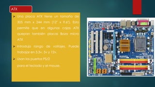 ATX 
 Una placa ATX tiene un tamaño de 
305 mm x 244 mm (12" x 9,6"). Esto 
permite que en algunas cajas ATX 
quepan también placas Boza micro 
ATX 
 Introdujo rango de voltajes. Puede 
trabajar en 3.3v, 5v y 12v. 
 Usan los puertos PS/2 
para el teclado y el mouse. 
 