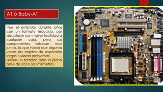 AT ó Baby-AT 
Fue el estándar durante años 
con un formato reducido, por 
adaptarse con mayor facilidad a 
cualquier caja, pero sus 
componentes estaban muy 
juntos, lo que hacia que algunas 
veces las tarjetas de expansión 
largas tuvieran problemas. 
Define un tamaño para la placa 
base de 220 X 330 milímetros. 
 