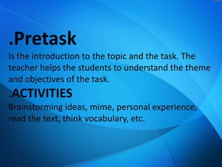 .Pretask
Is the introduction to the topic and the task. The
teacher helps the students to understand the theme
and objectives of the task.

.ACTIVITIES
Brainstorming ideas, mime, personal experience,
read the text, think vocabulary, etc.

 
