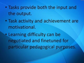 • Tasks provide both the input and
the output.
• Task activity and achievement are
motivational.
• Learning difficulty can be
negotiated and finetuned for
particular pedagogical purposes.

 