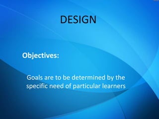 DESIGN
Objectives:
Goals are to be determined by the
specific need of particular learners

 