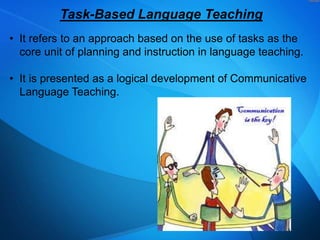 Task-Based Language Teaching
• It refers to an approach based on the use of tasks as the
core unit of planning and instruction in language teaching.
• It is presented as a logical development of Communicative
Language Teaching.

 
