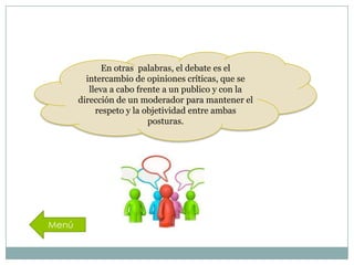 En otras palabras, el debate es el
intercambio de opiniones críticas, que se
lleva a cabo frente a un publico y con la
dirección de un moderador para mantener el
respeto y la objetividad entre ambas
posturas.

 