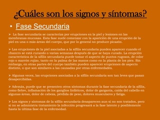 El tiempo que transcurre entre la infección por sífilis y la aparición del primer síntoma puede variar de 10 a 90 días (con un promedio de 21 días). Por lo general, el chancro es firme, redondo, pequeño e indoloro. 