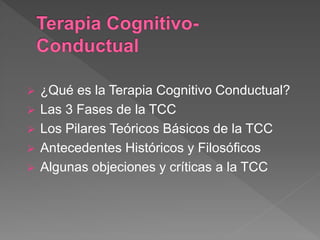  ¿Qué es la Terapia Cognitivo Conductual?
 Las 3 Fases de la TCC
 Los Pilares Teóricos Básicos de la TCC
 Antecedentes Históricos y Filosóficos
 Algunas objeciones y críticas a la TCC
 