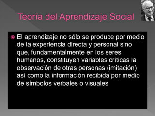  El aprendizaje no sólo se produce por medio
de la experiencia directa y personal sino
que, fundamentalmente en los seres
humanos, constituyen variables críticas la
observación de otras personas (imitación)
así como la información recibida por medio
de símbolos verbales o visuales
 