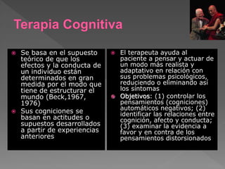  Se basa en el supuesto
teórico de que los
efectos y la conducta de
un individuo están
determinados en gran
medida por el modo que
tiene de estructurar el
mundo (Beck,1967,
1976)
 Sus cogniciones se
basan en actitudes o
supuestos desarrollados
a partir de experiencias
anteriores
 El terapeuta ayuda al
paciente a pensar y actuar de
un modo más realista y
adaptativo en relación con
sus problemas psicológicos,
reduciendo o eliminando así
los síntomas
 Objetivos: (1) controlar los
pensamientos (cogniciones)
automáticos negativos; (2)
identificar las relaciones entre
cognición, afecto y conducta;
(3) examinar la evidencia a
favor y en contra de los
pensamientos distorsionados
 