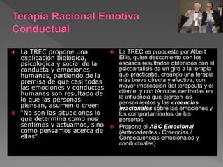  La TREC propone una
explicación biológica,
psicológica y social de la
conducta y emociones
humanas, partiendo de la
premisa de que casi todas
las emociones y conductas
humanas son resultado de
lo que las personas
piensan, asumen o creen
 “No son las situaciones lo
que determina como nos
sentimos y actuamos, sino
como pensamos acerca de
ellas”
 La TREC es propuesta por Albert
Ellis, quien descontento con los
escasos resultados obtenidos con el
psicoanálisis da un giro a la terapia
que practicaba, creando una terapia
más breve directa y efectiva, con
mayor implicación del terapeuta y el
cliente, y con técnicas centradas en
la influencia que ejercen los
pensamientos y las creencias
irracionales sobre las emociones y
los comportamientos de las
personas
 Propone el ABC Emocional
(Antecedentes / Creencias /
Consecuencias emocionales y
conductuales)
 