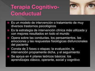 Es un modelo de intervención o tratamiento de muy
diversos trastornos psicológicos
 Es la estrategia de intervención clínica más utilizada y
con mejores resultados en todo el mundo
 Opera sobre las conductas, los pensamientos, las
emociones y las respuestas fisiológicas disfuncionales
del paciente
 Consta de 3 fases o etapas: la evaluación, la
intervención propiamente dicha, y el seguimiento
 Se apoya en 4 pilares teóricos básicos: los
aprendizajes clásico, operante, social y cognitivo
 
