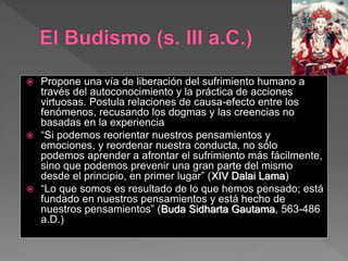  Propone una vía de liberación del sufrimiento humano a
través del autoconocimiento y la práctica de acciones
virtuosas. Postula relaciones de causa-efecto entre los
fenómenos, recusando los dogmas y las creencias no
basadas en la experiencia
 “Si podemos reorientar nuestros pensamientos y
emociones, y reordenar nuestra conducta, no sólo
podemos aprender a afrontar el sufrimiento más fácilmente,
sino que podemos prevenir una gran parte del mismo
desde el principio, en primer lugar” (XIV Dalai Lama)
 “Lo que somos es resultado de lo que hemos pensado; está
fundado en nuestros pensamientos y está hecho de
nuestros pensamientos” (Buda Sidharta Gautama, 563-486
a.D.)
 