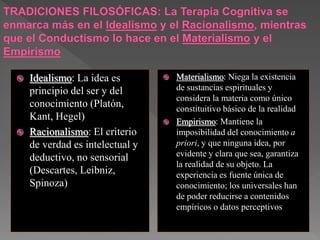  Idealismo: La idea es
principio del ser y del
conocimiento (Platón,
Kant, Hegel)
 Racionalismo: El criterio
de verdad es intelectual y
deductivo, no sensorial
(Descartes, Leibniz,
Spinoza)
 Materialismo: Niega la existencia
de sustancias espirituales y
considera la materia como único
constituitivo básico de la realidad
 Empirismo: Mantiene la
imposibilidad del conocimiento a
priori, y que ninguna idea, por
evidente y clara que sea, garantiza
la realidad de su objeto. La
experiencia es fuente única de
conocimiento; los universales han
de poder reducirse a contenidos
empíricos o datos perceptivos
 