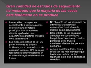  Las recaídas corresponden
generalmente a trastornos en los
cuales ninguna estrategia
psicológica ha mostrado una
eficacia significativa, p.e.,
esquizofrenia o trastorno antisocial
de la personalidad
 Los índices de eficacia de la TCC
para síndromes de altísima
incidencia, como los trastornos de
ansiedad, rondan el 90% de casos
recuperados o muy mejorados en
estudios de seguimiento a más de
2 años
 No obstante, en los trastornos de
adicciones a sustancias
psicoactivas, los índices de
eficacia bajan abruptamente
 Sólo el 50% de los pacientes
atendidos en comunidades
terapéuticas que operan con los
principios de la TCC se
mantienen abstinentes por más
de 2 años
 Aunque desalentadoras, estas
cifras son las más elevadas que
hasta la actualidad se han
reportado en lo que a adicciones
se refiere
 