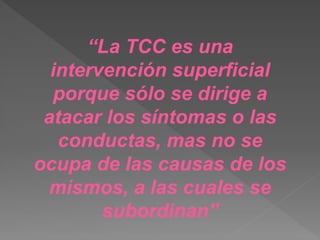 “La TCC es una
intervención superficial
porque sólo se dirige a
atacar los síntomas o las
conductas, mas no se
ocupa de las causas de los
mismos, a las cuales se
subordinan”
 
