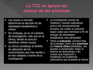Las causas a menudo
determinan la elección de las
estrategias terapéuticas a
utilizar
Sin embargo, es en el contexto
de investigación, más que en el
clínico, donde se procura
identificar dichas causas
La clínica constituye el ámbito
de aplicación de los
conocimientos que han nacido y
se han validado a través de la
investigación
La investigación provee de
hipótesis y teorías explicativas
acerca del comportamiento
humano, las cuales se articulan
según cada caso individual a fin de
escoger las estrategias
terapéuticas más apropiadas
Tanto la evaluación, primera fase
de la terapia, como una anamnesis
y/o historia clínica detalladas, nos
ayudan a comprender mejor la
historia de aprendizaje y las
causas que originaron y
mantienen los problemas
particulares que presenta el cliente
La TCC no ignora las
causas de los síntomas
 