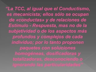 “La TCC, al igual que el Conductismo,
es mecanicista; ellos sólo se ocupan
de «conductas» y de relaciones de
Estímulo - Respuesta, mas no de la
subjetividad o de los aspectos más
profundos y complejos de cada
individuo; por lo tanto proponen
paquetes con soluciones
homogéneas, dosificadoras y
totalizadoras, desconociendo o
ignorando las particularidades”
 