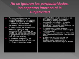  Pero se cuestiona que los
contenidos subjetivos tengan un
estatuto exclusivo o diferente de
la conducta observable o
encubierta (pensamientos)
 El conductismo, en su vertiente
operante, más que una
psicología ER vendría a ser
una RE: Es la propia conducta
la que genera las contingencias
y los estímulos (EDs)
 El sujeto se comporta y las
consecuencias de sus acciones
lo influyen interactivamente
 La dificultad del estudio científico de los
fenómenos mentales “subyacentes”
estriba en su inaccesibilidad a la
observación, la medición y el registro
 El lenguaje, la conducta verbal, su
adquisición y funciones, dan cuenta de los
fenómenos mentales internos
 El conductismo trata los aspectos
subjetivos como funciones del lenguaje o
conducta verbal
 La noción de “inconsciente” es innecesaria
para el análisis funcional de los problemas
a tratar
 No obstante, un punto flaco de las
“terapias conductistas” ha sido su
descuido de los trastornos de la
personalidad, situación que ya se revierte
No se ignoran las particularidades,
los aspectos internos ni la
subjetividad
 