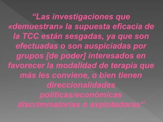 “Las investigaciones que
«demuestran» la supuesta eficacia de
la TCC están sesgadas, ya que son
efectuadas o son auspiciadas por
grupos [de poder] interesados en
favorecer la modalidad de terapia que
más les conviene, o bien tienen
direccionalidades
políticas/económicas
discriminatorias o explotadoras”
 