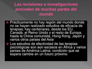  Prácticamente no hay región del mundo donde
no se hayan realizado estudios de eficacia de
terapias; hay centenares, desde los EU,
Canadá, el Reino Unido y el resto de Europa,
hasta la China comunista, Hong Kong, Japón y
varios otros países del Asia
 Los estudios de efectividad de las terapias
psicológicas son aún escasos en África y varios
países de América Latina; condición que se
espera cambie en un futuro próximo
Las revisiones e investigaciones
proceden de muchas partes del
mundo
 