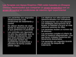 1. Los pacientes son asignados
aleatoriamente a las
condiciones de tratamiento y
control
2. Se utilizan diseños de ciego
donde se desconoce el grupo
al que pertenece el paciente
3. Los controles son rigurosos:
no sólo hay pacientes que no
reciben el tratamiento, sino
que tanto pacientes como
terapeutas reciben los
ingredientes terapéuticos y
placebos de forma creíble
(doble ciego)
4. Los objetivos son adecuadamente
operacionalizados con indicadores
5. Los tratamientos son manualizados
con detalladas descripciones de la
terapia; la fidelidad a la guía se mide
utilizando sesiones de video
6. Los pacientes reciben un número fijo
de sesiones
7. Los pacientes cumplen el criterio de
sólo un trastorno diagnosticado, y los
que tienen múltiples trastornos son
típicamente descartados
8. Los pacientes son seguidos durante
un período fijo después del
tratamiento
 