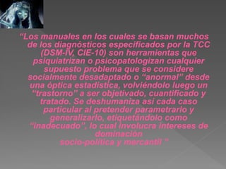 “Los manuales en los cuales se basan muchos
de los diagnósticos especificados por la TCC
(DSM-IV, CIE-10) son herramientas que
psiquiatrizan o psicopatologizan cualquier
supuesto problema que se considere
socialmente desadaptado o “anormal” desde
una óptica estadística, volviéndolo luego un
“trastorno” a ser objetivado, cuantificado y
tratado. Se deshumaniza así cada caso
particular al pretender parametrarlo y
generalizarlo, etiquetándolo como
“inadecuado”, lo cual involucra intereses de
dominación
socio-política y mercantil ”
 