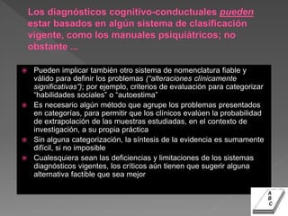  Pueden implicar también otro sistema de nomenclatura fiable y
válido para definir los problemas (“alteraciones clínicamente
significativas”); por ejemplo, criterios de evaluación para categorizar
“habilidades sociales” o “autoestima”
 Es necesario algún método que agrupe los problemas presentados
en categorías, para permitir que los clínicos evalúen la probabilidad
de extrapolación de las muestras estudiadas, en el contexto de
investigación, a su propia práctica
 Sin alguna categorización, la síntesis de la evidencia es sumamente
difícil, si no imposible
 Cualesquiera sean las deficiencias y limitaciones de los sistemas
diagnósticos vigentes, los críticos aún tienen que sugerir alguna
alternativa factible que sea mejor
 