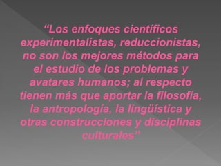 “Los enfoques científicos
experimentalistas, reduccionistas,
no son los mejores métodos para
el estudio de los problemas y
avatares humanos; al respecto
tienen más que aportar la filosofía,
la antropología, la lingüística y
otras construcciones y disciplinas
culturales”
 