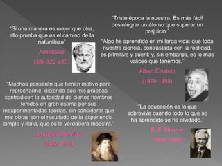 “Triste época la nuestra. Es más fácil
desintegrar un átomo que superar un
prejuicio.”
“Algo he aprendido en mi larga vida: que toda
nuestra ciencia, contrastada con la realidad,
es primitiva y pueril; y, sin embargo, es lo más
valioso que tenemos.”
Albert Einstein
(1879-1955)
“Muchos pensarán que tienen motivo para
reprocharme, diciendo que mis pruebas
contradicen la autoridad de ciertos hombres
tenidos en gran estima por sus
inexperimentadas teorías, sin considerar que
mis obras son el resultado de la experiencia
simple y llana, que es la verdadera maestra.”
Leonardo Da Vinci
(1452-1519)
“Si una manera es mejor que otra,
ello prueba que es el camino de la
naturaleza”
Aristóteles
(384-322 a.C.)
“La educación es lo que
sobrevive cuando todo lo que se
ha aprendido se ha olvidado.”
B. F. Skinner
(1904-1990)
 