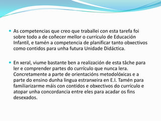  As competencias que creo que traballei con esta tarefa foi

sobre todo a de coñecer mellor o currículo de Educación
Infantil, e tamén a competencia de planificar tanto obxectivos
como contidos para unha futura Unidade Didáctica.
 En xeral, viume bastante ben a realización de esta tâche para

ler e comprender partes do currículo que nunca lera.
Concretamente a parte de orientacións metodolóxicas e a
parte do ensino dunha lingua estranxeira en E.I. Tamén para
familiarizarme máis con contidos e obxectivos do currículo e
atopar unha concordancia entre eles para acadar os fins
desexados.

 