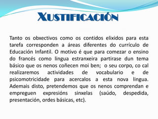 XUSTIFICACIÓN
Tanto os obxectivos como os contidos elixidos para esta
tarefa corresponden a áreas diferentes do currículo de
Educación Infantil. O motivo é que para comezar o ensino
do francés como lingua estranxeira partirase dun tema
básico que os nenos coñecen moi ben; o seu corpo, co cal
realizaremos actividades de vocabulario e de
psicomotricidade para acercalos a esta nova lingua.
Ademais disto, pretendemos que os nenos comprendan e
empreguen expresións sinxelas (saúdo, despedida,
presentación, ordes básicas, etc).

 