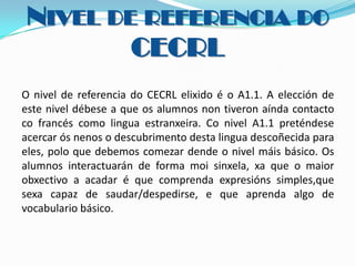 NIVEL DE REFERENCIA DO
CECRL
O nivel de referencia do CECRL elixido é o A1.1. A elección de
este nivel débese a que os alumnos non tiveron aínda contacto
co francés como lingua estranxeira. Co nivel A1.1 preténdese
acercar ós nenos o descubrimento desta lingua descoñecida para
eles, polo que debemos comezar dende o nivel máis básico. Os
alumnos interactuarán de forma moi sinxela, xa que o maior
obxectivo a acadar é que comprenda expresións simples,que
sexa capaz de saudar/despedirse, e que aprenda algo de
vocabulario básico.

 