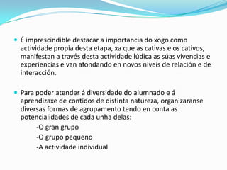  É imprescindible destacar a importancia do xogo como

actividade propia desta etapa, xa que as cativas e os cativos,
manifestan a través desta actividade lúdica as súas vivencias e
experiencias e van afondando en novos niveis de relación e de
interacción.
 Para poder atender á diversidade do alumnado e á

aprendizaxe de contidos de distinta natureza, organizaranse
diversas formas de agrupamento tendo en conta as
potencialidades de cada unha delas:
-O gran grupo
-O grupo pequeno
-A actividade individual

 