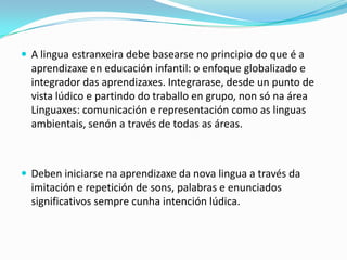  A lingua estranxeira debe basearse no principio do que é a

aprendizaxe en educación infantil: o enfoque globalizado e
integrador das aprendizaxes. Integrarase, desde un punto de
vista lúdico e partindo do traballo en grupo, non só na área
Linguaxes: comunicación e representación como as linguas
ambientais, senón a través de todas as áreas.

 Deben iniciarse na aprendizaxe da nova lingua a través da

imitación e repetición de sons, palabras e enunciados
significativos sempre cunha intención lúdica.

 
