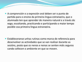  A comprensión e a expresión oral deben ser o punto de

partida para o ensino da primeira lingua estranxeira, que o
alumnado ten que aprender de maneira natural e a través do
xogo, escoitando, practicando e participando o maior tempo
posible coa primeira lingua estranxeira.

 Estableceranse unhas rutinas como marco de referencia para

desenvolver as actividades que se van realizar durante as
sesións, posto que os nenos e nenas se senten máis seguros
cando coñecen o ambiente en que se moven.

 