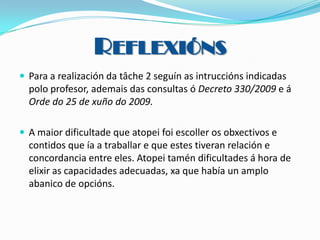 REFLEXIÓNS
 Para a realización da tâche 2 seguín as intruccións indicadas

polo profesor, ademais das consultas ó Decreto 330/2009 e á
Orde do 25 de xuño do 2009.
 A maior dificultade que atopei foi escoller os obxectivos e

contidos que ía a traballar e que estes tiveran relación e
concordancia entre eles. Atopei tamén dificultades á hora de
elixir as capacidades adecuadas, xa que había un amplo
abanico de opcións.

 