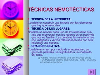 TÉCNICAS NEMOTÉCTICAS
TÉCNICA DE LA HISTORIETA:
Consiste en construir una historia con los elementos
que hay que memorizar.
 TÉCNICA DE LOS LUGARES:
Consiste en asociar cada uno de los elementos que
hay que memorizar con los lugares de un recorrido
que nos es familiar. Las palabras las relacionamos
con imágenes y vamos relacionando una con otra,
haciendo una cadena.
 ORACIÓN CREATIVA:
Consiste en crear, por medio de una palabra o un
grupo de palabras, un significado o un contenido
del tema.


Ej: Aratota Puental: me da la pista del recorrido del río
Tajo (Aranjuez, Toledo, Talavera de la Reina, Puente de
Arzobispo, Alcántara).

 