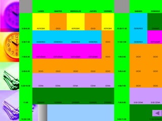 LUNES

MARTES

MIERCOLES

JUEVES

VIERNES

5:30-6:30

AEROBIK

OCIO

AEROBIK

OCIO

AEROBIK

6:30-7:30

DEBERES

DEBERES

DEBERES

DEBERES

7:30-8:30

ESTUDIAR

ESTUDIAR

ESTUDIAR

8:30-9:30

OCIO

OCIO

9:30-10:30

CENA

11:00

DORMIR

12:30-1:00

SABADO

DOMINGO

10:30-11:30

DEBERES

DORMIR

OCIO

11:30-1:00

DEBERES

ESTUDIAR

ESTUDIAR

OCIO

1:00-3:00

OCIO

OCIO

OCIO

OCIO

OCIO

3:00-4:00

OCIO

OCIO

CENA

CENA

CENA

CENA

4:00-7:00

OCIO

OCIO

DORMIR

DORMIR

DORMIR

DORMIR

7:00-9:00

9:00 CENA

9:00 CENA

9:00-11:00

11:00 DORMIR

 