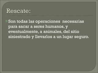 Son todas las operaciones  necesarias para sacar a seres humanos, y eventualmente, a animales, del sitio siniestrado y llevarlos a un lugar seguro. 