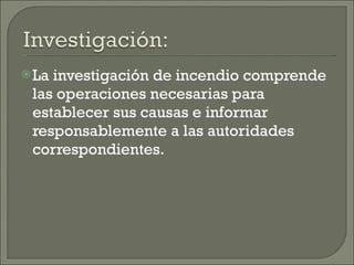 La investigación de incendio comprende las operaciones necesarias para establecer sus causas e informar responsablemente a las autoridades correspondientes. 