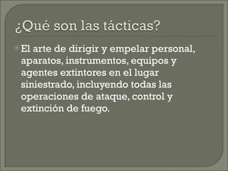 El arte de dirigir y empelar personal, aparatos, instrumentos, equipos y agentes extintores en el lugar siniestrado, incluyendo todas las operaciones de ataque, control y extinción de fuego. 