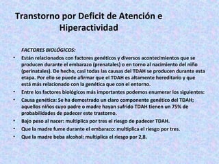 Transtorno por Deficit de Atención e
           Hiperactividad

    FACTORES BIOLÓGICOS:
•   Están relacionados con factores genéticos y diversos acontecimientos que se
    producen durante el embarazo (prenatales) o en torno al nacimiento del niño
    (perinatales). De hecho, casi todas las causas del TDAH se producen durante esta
    etapa. Por ello se puede afirmar que el TDAH es altamente hereditario y que
    está más relacionado con la genética que con el entorno.
•   Entre los factores biológicos más importantes podemos enumerar los siguientes:
•   Causa genética: Se ha demostrado un claro componente genético del TDAH;
    aquellos niños cuyo padre o madre hayan sufrido TDAH tienen un 75% de
    probabilidades de padecer este trastorno.
•   Bajo peso al nacer: multiplica por tres el riesgo de padecer TDAH.
•   Que la madre fume durante el embarazo: multiplica el riesgo por tres.
•   Que la madre beba alcohol: multiplica el riesgo por 2,8.
 