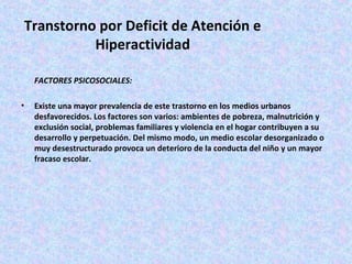 Transtorno por Deficit de Atención e
           Hiperactividad

    FACTORES PSICOSOCIALES:

•   Existe una mayor prevalencia de este trastorno en los medios urbanos
    desfavorecidos. Los factores son varios: ambientes de pobreza, malnutrición y
    exclusión social, problemas familiares y violencia en el hogar contribuyen a su
    desarrollo y perpetuación. Del mismo modo, un medio escolar desorganizado o
    muy desestructurado provoca un deterioro de la conducta del niño y un mayor
    fracaso escolar.
 