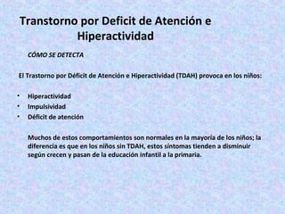Transtorno por Deficit de Atención e
           Hiperactividad
    CÓMO SE DETECTA

El Trastorno por Déficit de Atención e Hiperactividad (TDAH) provoca en los niños:

•   Hiperactividad
•   Impulsividad
•   Déficit de atención

    Muchos de estos comportamientos son normales en la mayoría de los niños; la
    diferencia es que en los niños sin TDAH, estos síntomas tienden a disminuir
    según crecen y pasan de la educación infantil a la primaria.
 