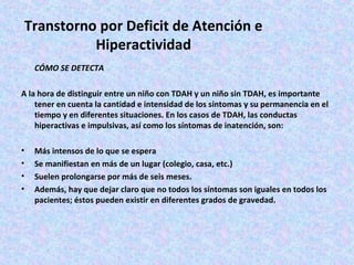 Transtorno por Deficit de Atención e
           Hiperactividad
    CÓMO SE DETECTA

A la hora de distinguir entre un niño con TDAH y un niño sin TDAH, es importante
    tener en cuenta la cantidad e intensidad de los síntomas y su permanencia en el
    tiempo y en diferentes situaciones. En los casos de TDAH, las conductas
    hiperactivas e impulsivas, así como los síntomas de inatención, son:

•   Más intensos de lo que se espera
•   Se manifiestan en más de un lugar (colegio, casa, etc.)
•   Suelen prolongarse por más de seis meses.
•   Además, hay que dejar claro que no todos los síntomas son iguales en todos los
    pacientes; éstos pueden existir en diferentes grados de gravedad.
 