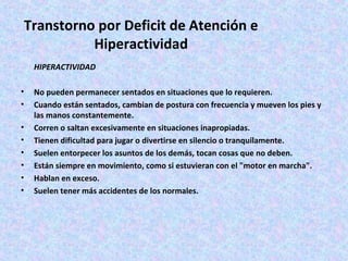 Transtorno por Deficit de Atención e
           Hiperactividad
    HIPERACTIVIDAD

•   No pueden permanecer sentados en situaciones que lo requieren.
•   Cuando están sentados, cambian de postura con frecuencia y mueven los pies y
    las manos constantemente.
•   Corren o saltan excesivamente en situaciones inapropiadas.
•   Tienen dificultad para jugar o divertirse en silencio o tranquilamente.
•   Suelen entorpecer los asuntos de los demás, tocan cosas que no deben.
•   Están siempre en movimiento, como si estuvieran con el "motor en marcha".
•   Hablan en exceso.
•   Suelen tener más accidentes de los normales.
 
