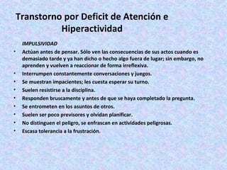 Transtorno por Deficit de Atención e
           Hiperactividad
    IMPULSIVIDAD
•   Actúan antes de pensar. Sólo ven las consecuencias de sus actos cuando es
    demasiado tarde y ya han dicho o hecho algo fuera de lugar; sin embargo, no
    aprenden y vuelven a reaccionar de forma irreflexiva.
•   Interrumpen constantemente conversaciones y juegos.
•   Se muestran impacientes; les cuesta esperar su turno.
•   Suelen resistirse a la disciplina.
•   Responden bruscamente y antes de que se haya completado la pregunta.
•   Se entrometen en los asuntos de otros.
•   Suelen ser poco previsores y olvidan planificar.
•   No distinguen el peligro, se enfrascan en actividades peligrosas.
•   Escasa tolerancia a la frustración.
 