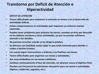 Transtorno por Deficit de Atención e
           Hiperactividad
    DÉFICIT DE ATENCIÓN
•   Tienen dificultades para mantener la atención en tareas o en el desarrollo de
    actividades lúdicas.
•   Evitan comprometerse en actividades que requieren un esfuerzo mental
    sostenido.
•   Pueden tener problemas para priorizar las tareas, cometen errores por descuido
    en los deberes escolares y otras actividades, ya que no prestan suficiente
    atención a los detalles.
•   No parecen escuchar cuando se les dirige la palabra.
•   Se distraen con facilidad; suelen dejar lo que están haciendo para atender a
    ruidos o hechos triviales.
•   Les cuesta seguir instrucciones u órdenes y no finalizan sus tareas.
•   Tienen dificultades para organizar sus tareas y actividades.
•   Son muy olvidadizos en sus tareas cotidianas.
•   Cambian continuamente el foco de atención, sin alcanzar nunca el objetivo final.
•   Pierden con frecuencia los elementos necesarios para sus tareas o actividades
    (lápices, cuadernos, juguetes, etc.).
 