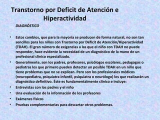 Transtorno por Deficit de Atención e
           Hiperactividad
    DIAGNÓSTICO

•   Estos cambios, que para la mayoría se producen de forma natural, no son tan
    sencillos para los niños con Trastorno por Déficit de Atención/Hiperactividad
    (TDAH). El gran número de exigencias a las que el niño con TDAH no puede
    responder, hace evidente la necesidad de un diagnóstico de la mano de un
    profesional clínico especializado.
•   Generalmente, son los padres, profesores, psicólogos escolares, pedagogos o
    pediatras los que primero pueden detectar un posible TDAH en un niño que
    tiene problemas que no se explican. Pero son los profesionales médicos
    (neuropediatra, psiquiatra infantil, psiquiatra o neurólogo) los que realizarán un
    diagnóstico definitivo. Éste es fundamentalmente clínico e incluye:
•   Entrevistas con los padres y el niño
•   Una evaluación de la información de los profesores
•   Exámenes físicos
•   Pruebas complementarias para descartar otros problemas.
 
