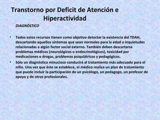 Transtorno por Deficit de Atención e
           Hiperactividad
    DIAGNÓSTICO

•   Todos estos recursos tienen como objetivo detectar la existencia del TDAH,
    descartando aquellos síntomas que sean normales para la edad o inquietudes
    relacionadas a algún factor social externo. También deben descartarse
    problemas médicos (neurológicos o endocrinológicos), toxicidad por
    medicaciones o drogas, problemas psiquiátricos y pedagógicos.
•   Sólo un diagnóstico minucioso conducirá al tratamiento más adecuado para el
    niño. Una vez que éste se establece, el médico realiza un plan de tratamiento
    que puede incluir la participación de un psicólogo, un pedagogo, un profesor de
    apoyo y de otros profesionales.
 
